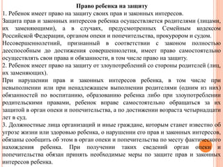 Право ребенка на защиту 
1. Ребенок имеет право на защиту своих прав и законных интересов. 
Защита прав и законных интересов ребенка осуществляется родителями (лицами, 
их заменяющими), а в случаях, предусмотренных Семейным кодексом 
Российской Федерации, органом опеки и попечительства, прокурором и судом. 
Несовершеннолетний, признанный в соответствии с законом полностью 
дееспособным до достижения совершеннолетия, имеет право самостоятельно 
осуществлять свои права и обязанности, в том числе право на защиту. 
2. Ребенок имеет право на защиту от злоупотреблений со стороны родителей (лиц, 
их заменяющих). 
При нарушении прав и законных интересов ребенка, в том числе при 
невыполнении или при ненадлежащем выполнении родителями (одним из них) 
обязанностей по воспитанию, образованию ребенка либо при злоупотреблении 
родительскими правами, ребенок вправе самостоятельно обращаться за их 
защитой в орган опеки и попечительства, а по достижении возраста четырнадцати 
лет в суд. 
3. Должностные лица организаций и иные граждане, которым станет известно об 
угрозе жизни или здоровью ребенка, о нарушении его прав и законных интересов, 
обязаны сообщить об этом в орган опеки и попечительства по месту фактического 
нахождения ребенка. При получении таких сведений орган опеки и 
попечительства обязан принять необходимые меры по защите прав и законных 
интересов ребенка. 
 