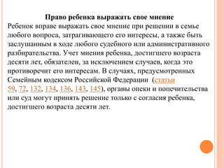 Право ребенка выражать свое мнение 
Ребенок вправе выражать свое мнение при решении в семье 
любого вопроса, затрагивающего его интересы, а также быть 
заслушанным в ходе любого судебного или административного 
разбирательства. Учет мнения ребенка, достигшего возраста 
десяти лет, обязателен, за исключением случаев, когда это 
противоречит его интересам. В случаях, предусмотренных 
Семейным кодексом Российской Федерации (статьи 
59, 72, 132, 134, 136, 143, 145), органы опеки и попечительства 
или суд могут принять решение только с согласия ребенка, 
достигшего возраста десяти лет. 
 