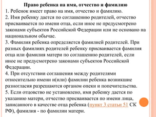 Право ребенка на имя, отчество и фамилию 
1. Ребенок имеет право на имя, отчество и фамилию. 
2. Имя ребенку дается по соглашению родителей, отчество 
присваивается по имени отца, если иное не предусмотрено 
законами субъектов Российской Федерации или не основано на 
национальном обычае. 
3. Фамилия ребенка определяется фамилией родителей. При 
разных фамилиях родителей ребенку присваивается фамилия 
отца или фамилия матери по соглашению родителей, если 
иное не предусмотрено законами субъектов Российской 
Федерации. 
4. При отсутствии соглашения между родителями 
относительно имени и(или) фамилии ребенка возникшие 
разногласия разрешаются органом опеки и попечительства. 
5. Если отцовство не установлено, имя ребенку дается по 
указанию матери, отчество присваивается по имени лица, 
записанного в качестве отца ребенка (пункт 3 статьи 51 СК 
РФ), фамилия - по фамилии матери. 
 