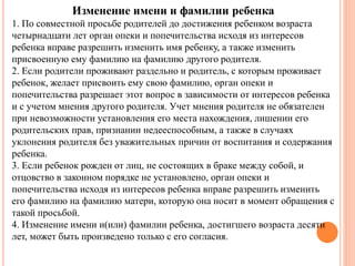 Изменение имени и фамилии ребенка 
1. По совместной просьбе родителей до достижения ребенком возраста 
четырнадцати лет орган опеки и попечительства исходя из интересов 
ребенка вправе разрешить изменить имя ребенку, а также изменить 
присвоенную ему фамилию на фамилию другого родителя. 
2. Если родители проживают раздельно и родитель, с которым проживает 
ребенок, желает присвоить ему свою фамилию, орган опеки и 
попечительства разрешает этот вопрос в зависимости от интересов ребенка 
и с учетом мнения другого родителя. Учет мнения родителя не обязателен 
при невозможности установления его места нахождения, лишении его 
родительских прав, признании недееспособным, а также в случаях 
уклонения родителя без уважительных причин от воспитания и содержания 
ребенка. 
3. Если ребенок рожден от лиц, не состоящих в браке между собой, и 
отцовство в законном порядке не установлено, орган опеки и 
попечительства исходя из интересов ребенка вправе разрешить изменить 
его фамилию на фамилию матери, которую она носит в момент обращения с 
такой просьбой. 
4. Изменение имени и(или) фамилии ребенка, достигшего возраста десяти 
лет, может быть произведено только с его согласия. 
 
