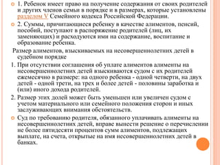  1. Ребенок имеет право на получение содержания от своих родителей 
и других членов семьи в порядке и в размерах, которые установлены 
разделом V Семейного кодекса Российской Федерации. 
 2. Суммы, причитающиеся ребенку в качестве алиментов, пенсий, 
пособий, поступают в распоряжение родителей (лиц, их 
заменяющих) и расходуются ими на содержание, воспитание и 
образование ребенка. 
Размер алиментов, взыскиваемых на несовершеннолетних детей в 
судебном порядке 
1. При отсутствии соглашения об уплате алиментов алименты на 
несовершеннолетних детей взыскиваются судом с их родителей 
ежемесячно в размере: на одного ребенка - одной четверти, на двух 
детей - одной трети, на трех и более детей - половины заработка и 
(или) иного дохода родителей. 
2. Размер этих долей может быть уменьшен или увеличен судом с 
учетом материального или семейного положения сторон и иных 
заслуживающих внимания обстоятельств. 
 Суд по требованию родителя, обязанного уплачивать алименты на 
несовершеннолетних детей, вправе вынести решение о перечислении 
не более пятидесяти процентов сумм алиментов, подлежащих 
выплате, на счета, открытые на имя несовершеннолетних детей в 
банках. 
 