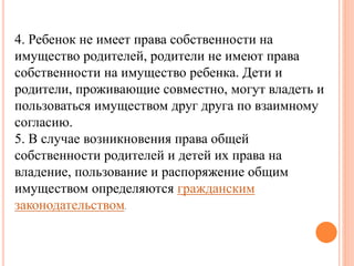 4. Ребенок не имеет права собственности на 
имущество родителей, родители не имеют права 
собственности на имущество ребенка. Дети и 
родители, проживающие совместно, могут владеть и 
пользоваться имуществом друг друга по взаимному 
согласию. 
5. В случае возникновения права общей 
собственности родителей и детей их права на 
владение, пользование и распоряжение общим 
имуществом определяются гражданским 
законодательством. 
 