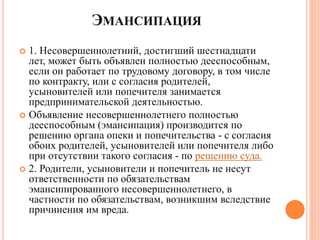 ЭМАНСИПАЦИЯ 
 1. Несовершеннолетний, достигший шестнадцати 
лет, может быть объявлен полностью дееспособным, 
если он работает по трудовому договору, в том числе 
по контракту, или с согласия родителей, 
усыновителей или попечителя занимается 
предпринимательской деятельностью. 
 Объявление несовершеннолетнего полностью 
дееспособным (эмансипация) производится по 
решению органа опеки и попечительства - с согласия 
обоих родителей, усыновителей или попечителя либо 
при отсутствии такого согласия - по решению суда. 
 2. Родители, усыновители и попечитель не несут 
ответственности по обязательствам 
эмансипированного несовершеннолетнего, в 
частности по обязательствам, возникшим вследствие 
причинения им вреда. 
 