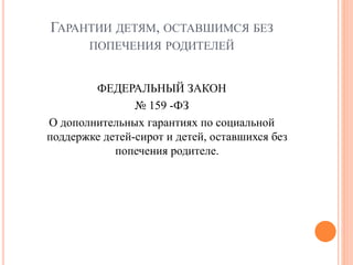 ГАРАНТИИ ДЕТЯМ, ОСТАВШИМСЯ БЕЗ 
ПОПЕЧЕНИЯ РОДИТЕЛЕЙ 
ФЕДЕРАЛЬНЫЙ ЗАКОН 
№ 159 -ФЗ 
О дополнительных гарантиях по социальной 
поддержке детей-сирот и детей, оставшихся без 
попечения родителе. 
 