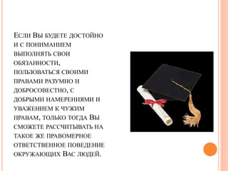 ЕСЛИ ВЫ БУДЕТЕ ДОСТОЙНО 
И С ПОНИМАНИЕМ 
ВЫПОЛНЯТЬ СВОИ 
ОБЯЗАННОСТИ, 
ПОЛЬЗОВАТЬСЯ СВОИМИ 
ПРАВАМИ РАЗУМНО И 
ДОБРОСОВЕСТНО, С 
ДОБРЫМИ НАМЕРЕНИЯМИ И 
УВАЖЕНИЕМ К ЧУЖИМ 
ПРАВАМ, ТОЛЬКО ТОГДА ВЫ 
СМОЖЕТЕ РАССЧИТЫВАТЬ НА 
ТАКОЕ ЖЕ ПРАВОМЕРНОЕ 
ОТВЕТСТВЕННОЕ ПОВЕДЕНИЕ 
ОКРУЖАЮЩИХ ВАС ЛЮДЕЙ. 
 