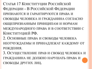 СТАТЬЯ 17 КОНСТИТУЦИИ РОССИЙСКОЙ 
ФЕДЕРАЦИИ - В РОССИЙСКОЙ ФЕДЕРАЦИИ 
ПРИЗНАЮТСЯ И ГАРАНТИРУЮТСЯ ПРАВА И 
СВОБОДЫ ЧЕЛОВЕКА И ГРАЖДАНИНА СОГЛАСНО 
ОБЩЕПРИЗНАННЫМ ПРИНЦИПАМ И НОРМАМ 
МЕЖДУНАРОДНОГО ПРАВА И В СООТВЕТСТВИИ С 
КОНСТИТУЦИЕЙ РФ. 
2. ОСНОВНЫЕ ПРАВА И СВОБОДЫ ЧЕЛОВЕКА 
НЕОТЧУЖДАЕМЫ И ПРИНАДЛЕЖАТ КАЖДОМУ ОТ 
РОЖДЕНИЯ. 
3. ОСУЩЕСТВЛЕНИЕ ПРАВ И СВОБОД ЧЕЛОВЕКА И 
ГРАЖДАНИНА НЕ ДОЛЖНО НАРУШАТЬ ПРАВА И 
СВОБОДЫ ДРУГИХ ЛИЦ. 
 