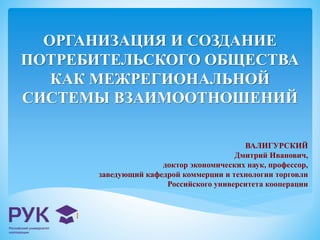 ОРГАНИЗАЦИЯ И СОЗДАНИЕ 
ПОТРЕБИТЕЛЬСКОГО ОБЩЕСТВА 
КАК МЕЖРЕГИОНАЛЬНОЙ 
СИСТЕМЫ ВЗАИМООТНОШЕНИЙ 
ВАЛИГУРСКИЙ 
Дмитрий Иванович, 
доктор экономических наук, профессор, 
заведующий кафедрой коммерции и технологии торговли 
Российского университета кооперации 
 