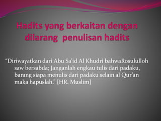 “Diriwayatkan dari Abu Sa’id Al Khudri bahwaRosululloh 
saw bersabda; Janganlah engkau tulis dari padaku, 
barang siapa menulis dari padaku selain al Qur’an 
maka hapuslah.” {HR. Muslim} 
 