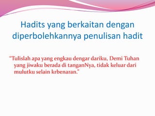 Hadits yang berkaitan dengan 
diperbolehkannya penulisan hadit 
“Tulislah apa yang engkau dengar dariku, Demi Tuhan 
yang jiwaku berada di tanganNya, tidak keluar dari 
mulutku selain krbenaran.” 
 