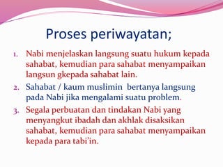 Proses periwayatan; 
1. Nabi menjelaskan langsung suatu hukum kepada 
sahabat, kemudian para sahabat menyampaikan 
langsun gkepada sahabat lain. 
2. Sahabat / kaum muslimin bertanya langsung 
pada Nabi jika mengalami suatu problem. 
3. Segala perbuatan dan tindakan Nabi yang 
menyangkut ibadah dan akhlak disaksikan 
sahabat, kemudian para sahabat menyampaikan 
kepada para tabi’in. 
 