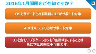 OSでサポートされる最新のIEがサポート対象 
4.Xは4.5.2のみがサポート対象 
UIを含むアプリケーションを「塩漬け」にすることは 
もはや現実的に不可能です。 
2016年1月問題をご存知ですか？  