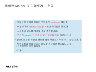 특별한 Meteor 의 디렉토리 - 로딩 
- 개발시에 순서에 민감한 코드들은 packages 폴더를 
이용하거나 Meteor.startup(서버,클라이언트 모두)를 
사용하여 코드를 작성할 것을 추천합니다. 
그러면 meteor 가 의존성 및 민감성을 관리 해줍니다 :) 
- grunt.js 같은 의존성 관리를 app 개발자가 직접 하지 않습니다. :) 
- 부득이하게 로딩 순서가 중요할 경우에만 참조합니다.:) 
(그런경우가 거의 없음!) 
(다음) 
 
