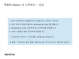 특별한 Meteor 의 디렉토리 - 로딩 
1. 하위 디렉토리의 파일을 먼저 로딩합니다. (루트는 마지막) 
2. 같은 위치의 파일과 폴더는 alphabetical order 를 따릅니다. 
3. alphabetical order 로딩후에 lib 디렉토리를 로딩합니다. 
4. main.* 화일은 제일 마지막에 로딩됩니다. 
** 일반적인 경우는 1~4까지를 고민할 일이 없습니다. 
# 결론 : “미티어는 빌드 할때 나름 rule 을 가지고 있구나” 를 알게 되었다 ! 
 