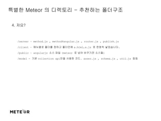 특별한 Meteor 의 디렉토리 - 추천하는 폴더구조 
4. 저요? 
/server – method.js , method4angular.js , router.js , publish.js 
/client – 매뉴별로 폴더를 정하고 폴더안에 a.html,a.js 로 한쌍씩 넣었습니다. 
/public – angularjs 소스 파일 (meteor 로 넘어 바꾸기전 소스들) 
/model - 기본 collection api만을 사용한 코드. asser.js , schema.js , util.js 등등 
 