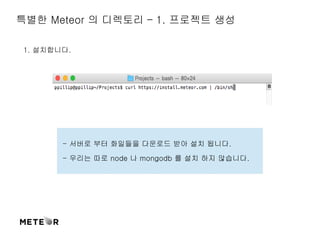 특별한 Meteor 의 디렉토리 – 1. 프로젝트 생성 
1. 설치합니다. 
- 서버로 부터 화일들을 다운로드 받아 설치 됩니다. 
- 우리는 따로 node 나 mongodb 를 설치 하지 않습니다. 
 