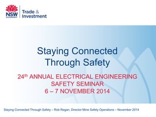 Staying Connected Through Safety 
24th ANNUAL ELECTRICAL ENGINEERING SAFETY SEMINAR 6 – 7 NOVEMBER 2014 
Staying Connected Through Safety – Rob Regan, Director Mine Safety Operations – November 2014  