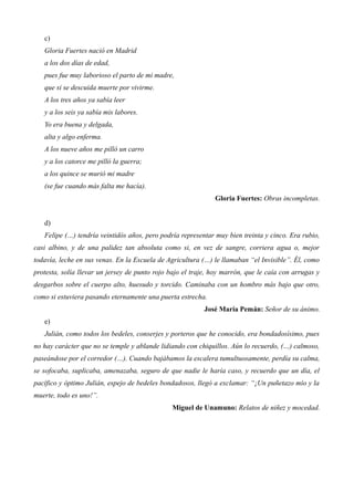 c) 
Gloria Fuertes nació en Madrid 
a los dos días de edad, 
pues fue muy laborioso el parto de mi madre, 
que si se descuida muerte por vivirme. 
A los tres años ya sabía leer 
y a los seis ya sabía mis labores. 
Yo era buena y delgada, 
alta y algo enferma. 
A los nueve años me pilló un carro 
y a los catorce me pilló la guerra; 
a los quince se murió mi madre 
(se fue cuando más falta me hacía). 
Gloria Fuertes: Obras incompletas. 
d) 
Felipe (…) tendría veintidós años, pero podría representar muy bien treinta y cinco. Era rubio, 
casi albino, y de una palidez tan absoluta como si, en vez de sangre, corriera agua o, mejor 
todavía, leche en sus venas. En la Escuela de Agricultura (…) le llamaban “el Invisible”. Él, como 
protesta, solía llevar un jersey de punto rojo bajo el traje, hoy marrón, que le caía con arrugas y 
desgarbos sobre el cuerpo alto, huesudo y torcido. Caminaba con un hombro más bajo que otro, 
como si estuviera pasando eternamente una puerta estrecha. 
José María Pemán: Señor de su ánimo. 
e) 
Julián, como todos los bedeles, conserjes y porteros que he conocido, era bondadosísimo, pues 
no hay carácter que no se temple y ablande lidiando con chiquillos. Aún lo recuerdo, (…) calmoso, 
paseándose por el corredor (…). Cuando bajábamos la escalera tumultuosamente, perdía su calma, 
se sofocaba, suplicaba, amenazaba, seguro de que nadie le haría caso, y recuerdo que un día, el 
pacífico y óptimo Julián, espejo de bedeles bondadosos, llegó a exclamar: “¡Un puñetazo mío y la 
muerte, todo es uno!”. 
Miguel de Unamuno: Relatos de niñez y mocedad. 
