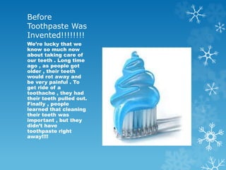 Before
Toothpaste Was
Invented!!!!!!!!
We’re lucky that we
know so much now
about taking care of
our teeth . Long time
ago , as people got
older , their teeth
would rot away and
be very painful . To
get ride of a
toothache , they had
their teeth pulled out.
Finally , people
learned that cleaning
their teeth was
important , but they
didn’t have
toothpaste right
away!!!!