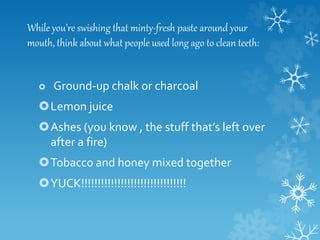 While you’re swishing that minty-fresh paste around your
mouth, think about what people used long ago to clean teeth:
Ground-up chalk or charcoal
Lemon juice
Ashes (you know , the stuff that’s left over
after a fire)
Tobacco and honey mixed together
YUCK!!!!!!!!!!!!!!!!!!!!!!!!!!!!!!!!