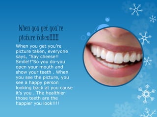 When you get you’re
picture taken!!!!!!
When you get you’re
picture taken, everyone
says, ”Say cheese!!
Smile!!”So you do-you
open your mouth and
show your teeth . When
you see the picture, you
see a happy person
looking back at you cause
it’s you . The healthier
those teeth are the
happier you look!!!!