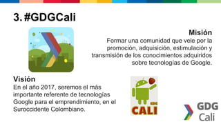 Misión 
Formar una comunidad que vele por la 
promoción, adquisición, estimulación y 
transmisión de los conocimientos adquiridos 
sobre tecnologías de Google. 
3. #GDGCali 
Visión 
En el año 2017, seremos el más 
importante referente de tecnologías 
Google para el emprendimiento, en el 
Suroccidente Colombiano. 
 
