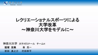 レクリエーショナルスポーツによる 
大学改革 
～神奈川大学をモデルに～ 
神奈川大学大竹ゼミナールチームH 
狐塚宏美秦亮一 
前田真之介村田幸平 
 