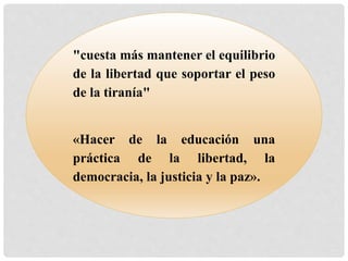 "cuesta más mantener el equilibrio 
de la libertad que soportar el peso 
de la tiranía" 
«Hacer de la educación una 
práctica de la libertad, la 
democracia, la justicia y la paz». 
 