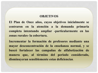 OBJETIVOS 
El Plan de Once años, cuyos objetivos inicialmente se 
centraron en la atención a la demanda primaria 
completa intentando ampliar -particularmente en las 
zonas rurales- la cobertura. 
Incrementar la formación de profesores mediante una 
mayor desconcentración de la enseñanza normal, y se 
buscó fortalecer las campañas de alfabetización de 
manera que, al término del periodo considerado, 
disminuyeran sensiblemente estas deficiencias. 
 