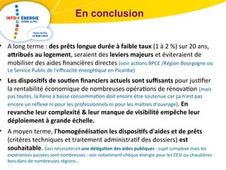 En conclusion 
• A long terme : des prêts longue durée à faible taux (1 à 2 %) sur 20 ans, 
attribués au logement, seraient des leviers majeurs et éviteraient de 
mobiliser des aides financières directes (voir actions BPCE /Région Bourgogne ou 
Le Service Public de l'efficacité énergétique en Picardie) 
• Les dispositifs de soutien financiers actuels sont suffisants pour justifier 
la rentabilité économique de nombreuses opérations de rénovation (mais 
pas toutes, la Réno à basse consommation doit encore être soutenue car ça n'est pas 
encore un réflexe ni pour les professionnels ni pour les maîtres d'ouvrage). En 
revanche leur complexité & leur manque de visibilité empêche leur 
déploiement à grande échelle. 
• A moyen terme, l'homogénéisation les dispositifs d'aides et de prêts 
(critères techniques et traitement administratif des dossiers) est 
souhaitable. Ceci nécessiterait une délégation des aides publiques : sujet complexe mais les 
expériences passées sont nombreuses : voir notamment chèque énergie pour les CESI ou chaudières 
bois dans de nombreuses régions... 
 