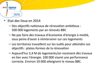 • Etat des lieux en 2014 
– Des objectifs nationaux de rénovation ambitieux : 
500 000 logements par an rénovés BBC 
– Ne pas faire des travaux d'économie d'énergie à moitié, 
sous peine d'avoir à réintervenir sur ces logements 
– Les territoires travaillent sur les outils pour ateindre ces 
objectifs : plates-formes de la rénovation 
– Aujourd'hui 2,4 M de logements/an recoivent dès travaux 
en lien avec l'énergie. 100 000 visent une performance 
correcte. Environ 10 000 ateignent le niveau BBC. 
 