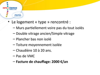 • Le logement « type » rencontré : 
– Murs partiellement voire pas du tout isolés 
– Double vitrage ancien/Simple vitrage 
– Plancher bas non isolé 
– Toiture moyennement isolée 
– Chaudière 10 à 20 ans. 
– Pas de VMC 
– Facture de chauffage: 2000 €/an 
 