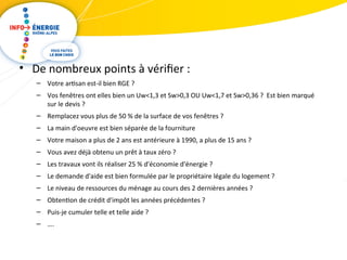 • De nombreux points à vérifier : 
– Votre artisan est-il bien RGE ? 
– Vos fenêtres ont elles bien un Uw<1,3 et Sw>0,3 OU Uw<1,7 et Sw>0,36 ? Est bien marqué 
sur le devis ? 
– Remplacez vous plus de 50 % de la surface de vos fenêtres ? 
– La main d'oeuvre est bien séparée de la fourniture 
– Votre maison a plus de 2 ans est antérieure à 1990, a plus de 15 ans ? 
– Vous avez déjà obtenu un prêt à taux zéro ? 
– Les travaux vont ils réaliser 25 % d'économie d'énergie ? 
– Le demande d'aide est bien formulée par le propriétaire légale du logement ? 
– Le niveau de ressources du ménage au cours des 2 dernières années ? 
– Obtention de crédit d'impôt les années précédentes ? 
– Puis-je cumuler telle et telle aide ? 
– …. 
 