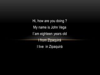 Hi, how are you doing ? 
My name is John Vega 
I´am eighteen years old 
I from Zipaquirá 
I live in Zipaquirá 
 