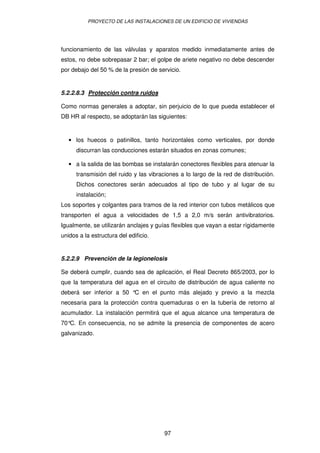 PROYECTO DE LAS INSTALACIONES DE UN EDIFICIO DE VIVIENDAS 
funcionamiento de las válvulas y aparatos medido inmediatamente antes de 
estos, no debe sobrepasar 2 bar; el golpe de ariete negativo no debe descender 
por debajo del 50 % de la presión de servicio. 
5.2.2.8.3 Protección contra ruidos 
Como normas generales a adoptar, sin perjuicio de lo que pueda establecer el 
DB HR al respecto, se adoptarán las siguientes: 
· los huecos o patinillos, tanto horizontales como verticales, por donde 
discurran las conducciones estarán situados en zonas comunes; 
· a la salida de las bombas se instalarán conectores flexibles para atenuar la 
transmisión del ruido y las vibraciones a lo largo de la red de distribución. 
Dichos conectores serán adecuados al tipo de tubo y al lugar de su 
instalación; 
Los soportes y colgantes para tramos de la red interior con tubos metálicos que 
transporten el agua a velocidades de 1,5 a 2,0 m/s serán antivibratorios. 
Igualmente, se utilizarán anclajes y guías flexibles que vayan a estar rígidamente 
unidos a la estructura del edificio. 
5.2.2.9 Prevención de la legionelosis 
Se deberá cumplir, cuando sea de aplicación, el Real Decreto 865/2003, por lo 
que la temperatura del agua en el circuito de distribución de agua caliente no 
deberá ser inferior a 50 °C en el punto más alejado y previo a la mezcla 
necesaria para la protección contra quemaduras o en la tubería de retorno al 
acumulador. La instalación permitirá que el agua alcance una temperatura de 
70°C. En consecuencia, no se admite la presencia de componentes de acero 
galvanizado. 
97 
 