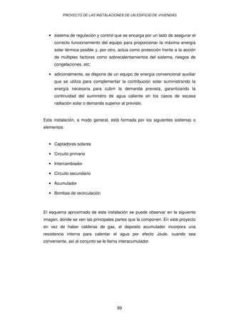 PROYECTO DE LAS INSTALACIONES DE UN EDIFICIO DE VIVIENDAS 
· sistema de regulación y control que se encarga por un lado de asegurar el 
correcto funcionamiento del equipo para proporcionar la máxima energía 
solar térmica posible y, por otro, actúa como protección frente a la acción 
de múltiples factores como sobrecalentamientos del sistema, riesgos de 
congelaciones, etc; 
· adicionalmente, se dispone de un equipo de energía convencional auxiliar 
que se utiliza para complementar la contribución solar suministrando la 
energía necesaria para cubrir la demanda prevista, garantizando la 
continuidad del suministro de agua caliente en los casos de escasa 
radiación solar o demanda superior al previsto. 
Esta instalación, a modo general, está formada por los siguientes sistemas o 
elementos: 
99 
· Captadores solares 
· Circuito primario 
· Intercambiador 
· Circuito secundario 
· Acumulador 
· Bombas de recirculación 
El esquema aproximado de esta instalación se puede observar en la siguiente 
imagen, donde se ven las principales partes que la componen. En este proyecto 
en vez de haber calderas de gas, el deposito acumulador incorpora una 
resistencia interna para calentar el agua por efecto Joule, cuando sea 
conveniente, así al conjunto se le llama interacumulador. 
 