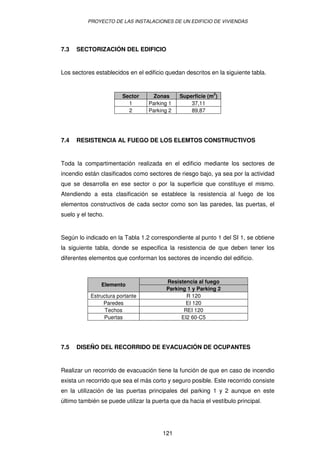 PROYECTO DE LAS INSTALACIONES DE UN EDIFICIO DE VIVIENDAS 
7.3 SECTORIZACIÓN DEL EDIFICIO 
Los sectores establecidos en el edificio quedan descritos en la siguiente tabla. 
Sector Zonas Superficie (m2) 
1 Parking 1 37,11 
2 Parking 2 89,87 
7.4 RESISTENCIA AL FUEGO DE LOS ELEMTOS CONSTRUCTIVOS 
Toda la compartimentación realizada en el edificio mediante los sectores de 
incendio están clasificados como sectores de riesgo bajo, ya sea por la actividad 
que se desarrolla en ese sector o por la superficie que constituye el mismo. 
Atendiendo a esta clasificación se establece la resistencia al fuego de los 
elementos constructivos de cada sector como son las paredes, las puertas, el 
suelo y el techo. 
Según lo indicado en la Tabla 1.2 correspondiente al punto 1 del SI 1, se obtiene 
la siguiente tabla, donde se especifica la resistencia de que deben tener los 
diferentes elementos que conforman los sectores de incendio del edificio. 
Resistencia Elemento al fuego 
Parking 1 y Parking 2 
Estructura portante R 120 
Paredes EI 120 
Techos REI 120 
Puertas EI2 60-C5 
7.5 DISEÑO DEL RECORRIDO DE EVACUACIÓN DE OCUPANTES 
Realizar un recorrido de evacuación tiene la función de que en caso de incendio 
exista un recorrido que sea el más corto y seguro posible. Este recorrido consiste 
en la utilización de las puertas principales del parking 1 y 2 aunque en este 
último también se puede utilizar la puerta que da hacia el vestíbulo principal. 
121 
 