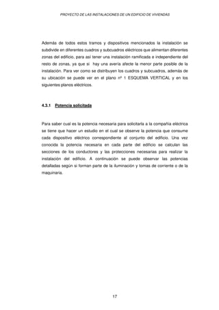 PROYECTO DE LAS INSTALACIONES DE UN EDIFICIO DE VIVIENDAS 
Además de todos estos tramos y dispositivos mencionados la instalación se 
subdivide en diferentes cuadros y subcuadros eléctricos que alimentan diferentes 
zonas del edificio, para así tener una instalación ramificada e independiente del 
resto de zonas, ya que si hay una avería afecte la menor parte posible de la 
instalación. Para ver como se distribuyen los cuadros y subcuadros, además de 
su ubicación se puede ver en el plano nº 1 ESQUEMA VERTICAL y en los 
siguientes planos eléctricos. 
17 
4.3.1 Potencia solicitada 
Para saber cual es la potencia necesaria para solicitarla a la compañía eléctrica 
se tiene que hacer un estudio en el cual se observe la potencia que consume 
cada dispositivo eléctrico correspondiente al conjunto del edificio. Una vez 
conocida la potencia necesaria en cada parte del edificio se calculan las 
secciones de los conductores y las protecciones necesarias para realizar la 
instalación del edificio. A continuación se puede observar las potencias 
detalladas según si forman parte de la iluminación y tomas de corriente o de la 
maquinaria. 
 