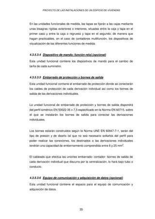 PROYECTO DE LAS INSTALACIONES DE UN EDIFICIO DE VIVIENDAS 
En las unidades funcionales de medida, las tapas se fijarán a las cajas mediante 
unas bisagras rígidas exteriores o interiores, situadas entre la caja y tapa en el 
primer caso y entre la caja o regrueso y tapa en el segundo, de manera que 
hagan practicables, en el caso de contadores multifunción, los dispositivos de 
visualización de las diferentes funciones de medida. 
4.3.5.3.4 Dispositivo de mando: función reloj (opcional) 
Esta unidad funcional contiene los dispositivos de mando para el cambio de 
tarifa de cada suministro. 
4.3.5.3.5 Embarrado de protección y bornes de salida 
Esta unidad funcional contiene el embarrado de protección donde se conectarán 
los cables de protección de cada derivación individual así como los bornes de 
salida de las derivaciones individuales. 
La unidad funcional de embarrado de protección y bornes de salida dispondrá 
del perfil simétrico EN 50022-35 x 7,5 especificado en la Norma EN 60715, sobre 
el que se instalarán los bornes de salida para conectar las derivaciones 
individuales. 
Los bornes estarán construidos según la Norma UNE EN 60947-7-1, serán del 
tipo de presión y de diseño tal que no sea necesario soltarlos del perfil para 
poder realizar las conexiones, los destinados a las derivaciones individuales 
tendrán una capacidad de embornamiento comprendida entre 6 y 25 mm2. 
El cableado que efectúa las uniones embarrado- contador- bornes de salida de 
cada derivación individual que discurra por la centralización, lo hará bajo tubo o 
conducto. 
4.3.5.3.6 Equipo de comunicación y adquisición de datos (opcional) 
Esta unidad funcional contiene el espacio para el equipo de comunicación y 
adquisición de datos. 
35 
 