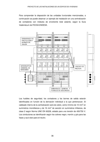 PROYECTO DE LAS INSTALACIONES DE UN EDIFICIO DE VIVIENDAS 
Para comprender la disposición de las unidades funcionales mencionadas, a 
continuación se puede observar un ejemplo de instalación en una centralización 
de contadores con módulos de envolvente total aislante, según la Guía 
Vademécum de FECSA-ENDESA. 
Los fusibles de seguridad, los contadores y los bornes de salida estarán 
identificados en función de la derivación individual a la que pertenezcan. El 
cableado interno de la centralización será de cobre, como mínimo de 10 mm2 en 
suministros monofásicos y de 16 mm2 de sección en suministros trifásicos, de 
clase 2 según Norma UNE EN 60228, aislado para una tensión de 450/750 V. 
Los conductores se identificarán según los colores negro, marrón y gris para las 
fases y azul claro para el neutro. 
36 
 