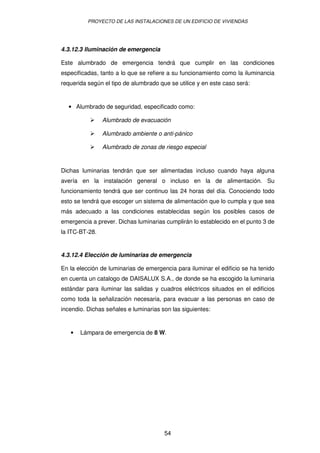 PROYECTO DE LAS INSTALACIONES DE UN EDIFICIO DE VIVIENDAS 
4.3.12.3 Iluminación de emergencia 
Este alumbrado de emergencia tendrá que cumplir en las condiciones 
especificadas, tanto a lo que se refiere a su funcionamiento como la iluminancia 
requerida según el tipo de alumbrado que se utilice y en este caso será: 
· Alumbrado de seguridad, especificado como: 
 Alumbrado de evacuación 
 Alumbrado ambiente o anti-pánico 
 Alumbrado de zonas de riesgo especial 
Dichas luminarias tendrán que ser alimentadas incluso cuando haya alguna 
avería en la instalación general o incluso en la de alimentación. Su 
funcionamiento tendrá que ser continuo las 24 horas del día. Conociendo todo 
esto se tendrá que escoger un sistema de alimentación que lo cumpla y que sea 
más adecuado a las condiciones establecidas según los posibles casos de 
emergencia a prever. Dichas luminarias cumplirán lo establecido en el punto 3 de 
la ITC-BT-28. 
4.3.12.4 Elección de luminarias de emergencia 
En la elección de luminarias de emergencia para iluminar el edificio se ha tenido 
en cuenta un catalogo de DAISALUX S.A., de donde se ha escogido la luminaria 
estándar para iluminar las salidas y cuadros eléctricos situados en el edificios 
como toda la señalización necesaria, para evacuar a las personas en caso de 
incendio. Dichas señales e luminarias son las siguientes: 
· Lámpara de emergencia de 8 W. 
54 
 