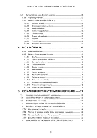 PROYECTO DE LAS INSTALACIONES DE UN EDIFICIO DE VIVIENDAS 
5.2 INSTALACIÓN DE AGUA CALIENTE SANITARIA ........................................................ 83 
5.2.1 Aspectos generales..................................................................................... 83 
5.2.2 Descripción de la instalación de ACS ......................................................... 83 
5.2.2.1 Consumo de agua..........................................................................................84 
5.2.2.2 Circuitos de impulsión y retorno .....................................................................87 
5.2.2.3 Interacumuladores..........................................................................................92 
5.2.2.4 Instalaciones particulares...............................................................................93 
5.2.2.5 Uniones y juntas.............................................................................................94 
5.2.2.6 Grapas y abrazaderas....................................................................................95 
5.2.2.7 Soportes.........................................................................................................95 
5.2.2.8 Protecciones...................................................................................................95 
5.2.2.9 Prevención de la legionelosis.........................................................................97 
6. INSTALACIÓN SOLAR............................................................................. 98 
6.1.1 Aspectos generales..................................................................................... 98 
6.1.2 Descripción de la instalación solar .............................................................. 98 
6.1.2.1 Diseño ..........................................................................................................100 
6.1.2.2 Cálculo de la demanda energética...............................................................101 
6.1.2.3 Contribución solar mínima............................................................................102 
6.1.2.4 Captadores solares ......................................................................................104 
6.1.2.5 Circuito primario ...........................................................................................109 
6.1.2.6 Intercambiador .............................................................................................112 
6.1.2.7 Circuito secundario.......................................................................................113 
6.1.2.8 Acumulador solar central..............................................................................114 
6.1.2.9 Regulación y control.....................................................................................115 
6.1.2.10 Protección contra heladas............................................................................116 
6.1.2.11 Protección contra sobrecalentamientos .......................................................117 
6.1.2.12 Protección contra quemaduras.....................................................................118 
6.1.2.13 Prevención de la legionelosis.......................................................................118 
7. INSTALACIÓN DE EXTINCIÓN Y PREVENCIÓN DE INCENDIOS ........ 119 
7.1 SITUACIÓN RELATIVA DEL EDIFICIO Y ACCESIBILIDAD........................................... 120 
7.2 COMPARTIMENTACIÓN EN SECTORES DE INCENDIO............................................. 120 
7.3 SECTORIZACIÓN DEL EDIFICIO........................................................................... 121 
7.4 RESISTENCIA AL FUEGO DE LOS ELEMTOS CONSTRUCTIVOS ................................ 121 
7.5 DISEÑO DEL RECORRIDO DE EVACUACIÓN DE OCUPANTES.................................. 121 
7.5.1 Calculo de la ocupación ............................................................................ 122 
7.5.2 Numero de salidas y longitud de los recorridos de evacuación................ 122 
7.5.3 Puertas situadas en recorridos de evacuación ......................................... 122 
7.5.4 Señalización de los medios de evacuación .............................................. 123 
7.6 DOTACIONES DE INSTALACIONES DE PROTECCIÓN CONTRA INCENDIOS................ 124 
3 
 