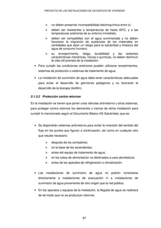 PROYECTO DE LAS INSTALACIONES DE UN EDIFICIO DE VIVIENDAS 
 no deben presentar incompatibilidad electroquímica entre sí; 
 deben ser resistentes a temperaturas de hasta 40ºC, y a las 
temperaturas exteriores de su entorno inmediato; 
 deben ser compatibles con el agua suministrada y no deben 
favorecer la migración de sustancias de los materiales en 
cantidades que sean un riesgo para la salubridad y limpieza del 
agua de consumo humano; 
 su envejecimiento, fatiga, durabilidad y las restantes 
características mecánicas, físicas o químicas, no deben disminuir 
la vida útil prevista de la instalación. 
· Para cumplir las condiciones anteriores pueden utilizarse revestimientos, 
sistemas de protección o sistemas de tratamiento de agua. 
· La instalación de suministro de agua debe tener características adecuadas 
para evitar el desarrollo de gérmenes patógenos y no favorecer el 
desarrollo de la biocapa (biofilm). 
5.1.3.2 Protección contra retornos 
En la instalación se tienen que poner unas válvulas antirretorno u otros sistemas, 
para proteger contra retornos los elementos o tramos de dicha instalación para 
cumplir lo mencionado según el Documento Básico HS Salubridad, que es: 
· Se dispondrán sistemas antirretorno para evitar la inversión del sentido del 
flujo en los puntos que figuran a continuación, así como en cualquier otro 
que resulte necesario: 
 después de los contadores; 
 en la base de las ascendentes; 
 antes del equipo de tratamiento de agua; 
 en los tubos de alimentación no destinados a usos domésticos; 
 antes de los aparatos de refrigeración o climatización. 
· Las instalaciones de suministro de agua no podrán conectarse 
directamente a instalaciones de evacuación ni a instalaciones de 
suministro de agua proveniente de otro origen que la red pública. 
· En los aparatos y equipos de la instalación, la llegada de agua se realizará 
de tal modo que no se produzcan retornos. 
67 
 