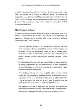 PROYECTO DE LAS INSTALACIONES DE UN EDIFICIO DE VIVIENDAS 
sonda fría instalada en la canalización de retorno de los interacumuladores. La 
puesta en marcha de la bomba se producirá cuando la diferencia de 
temperaturas sea superior a unos 6 ºC y se detendrá cuando esta diferencia sea 
inferior a 2 ºC. Así, cuando la bomba este en funcionamiento habrá transferencia 
de calor entre el agua del acumulador central y la del interacumulador individual, 
y cuando este parada no. 
5.2.2.2.3 Aislamiento térmico 
El espesor del aislamiento de las conducciones, tanto en la impulsión como en el 
retorno, se dimensionará de acuerdo a lo indicado en el Reglamento de 
Instalaciones Térmicas en los Edificios RITE y sus Instrucciones Técnicas 
complementarias ITE. Este establece: 
· Todas las tuberías y accesorios, así como equipos, aparatos y depósitos 
de las instalaciones térmicas dispondrán de un aislamiento térmico cuando 
contengan fluidos con temperatura mayor de 40 ºC cuando están 
instalados en locales no calefactados, entre los que se deben considerar 
pasillos, galerías, patinillos, aparcamientos, salas de máquinas y falsos 
techos. 
· En toda instalación térmica por la que circulen fluidos no sujetos a cambio 
de estado, en general las que el fluido caloportador es agua, las pérdidas 
térmicas globales por el conjunto de conducciones no superarán el 4% de 
la potencia máxima que transporta. 
· Para el cálculo del espesor mínimo se podrá utilizar el procedimiento 
simplificado, que establece los espesores mínimos de aislamiento térmico, 
expresados en mm, en función del diámetro exterior de la tubería sin aislar 
y de la temperatura del fluido en la red y para un material con una 
conductividad térmica de referencia a 10 ºC de 0,040 W/(m·K). 
· Los espesores mínimos de aislamiento de las redes de tuberías que 
tengan un funcionamiento continuo, como redes de agua caliente sanitaria, 
deben ser los indicados en las tablas anteriores aumentados en 5 mm. 
90 
 