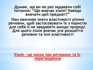 Думаю, що ви не раз задавали собі 
питання: “Що вивчає хімія? Навіщо 
вивчати цей предмет?” 
Нам важливо знати властивості...