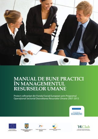 Manual de bune practici 
în managementul 
resurselor umane 
Proiect cofinanţat din Fondul Social European prin Programul 
Operaţional Sectorial Dezvoltarea Resurselor Umane 2007-2013 
ASOCIAŢIA PROFESIONIŞTILOR 
ÎN RESURSE UMANE DIN ROMÂNIA 
 