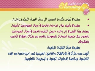 • مشروع تطوير المكتبات المدرسية إلى مراكز المصادر التعلم ) LRC .) 
• مشروع تأهيل طلاب المرحلة الثانوية في مجال المعلوماتية )تأهيل(. 
ويهدف هذا المشروع إلى إعداد خريجي الثانوية العامة في مجال المعلوماتية 
بالتعاون مع جمعية الحسابات السعودية والعديد من شركات القطاع الخاص 
والمشروع. 
مشروع مراكز التقنيات الرقمية: 
أقيمت هذه المراكز في المحافظات والمناطق التعليمية لسد احتياجاتها من المواد 
التعليمية، وبخاصة المحتويات الرقمية، والبرمجيات التعليمية. 
 