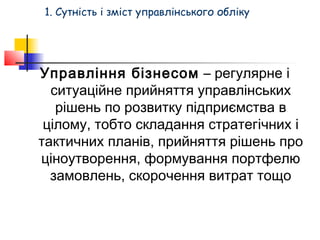 1. Сутність і зміст управлінського обліку 
Управління бізнесом – регулярне і 
ситуаційне прийняття управлінських 
рішень по розвитку підприємства в 
цілому, тобто складання стратегічних і 
тактичних планів, прийняття рішень про 
ціноутворення, формування портфелю 
замовлень, скорочення витрат тощо 
 