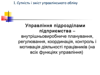 1. Сутність і зміст управлінського обліку 
Управління підрозділами 
підприємства – 
внутрішньовиробниче планування, 
регулювання, координація, контроль і 
мотивація діяльності працівників (на 
всіх функціях управління) 
 
