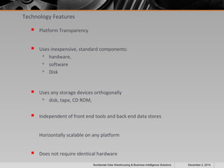 Technology Features 
 Platform Transparency 
 Uses inexpensive, standard components: 
 hardware, 
 software 
 Disk 
 Uses any storage devices orthogonally 
 disk, tape, CD ROM, 
 Independent of front end tools and back end data stores 
Horizontally scalable on any platform 
 Does not require identical hardware 
Numberate Data Warehousing & Business Intelligence Solutions December 2, 2014 
 
