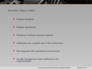 Metadata- Magic or Myth 
 Multiple standards 
 Multiple repositories 
 Residing in multiple separate systems 
 Addresses only a partial view of the environment 
 Not integrated with operational environments 
 Usually managed as a task additional to the 
implementation 
Numberate Data Warehousing & Business Intelligence Solutions December 2, 2014 
 